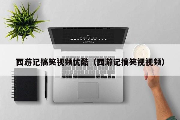 西游记搞笑视频优酷(西游记搞笑视视频)
