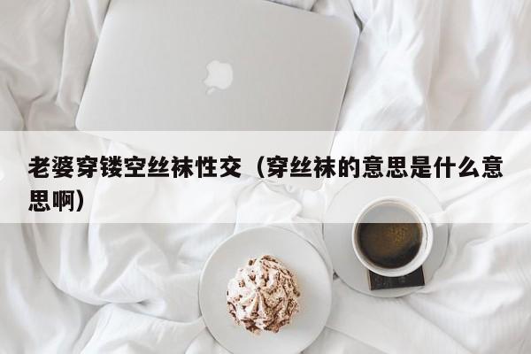 老婆穿镂空丝袜性交(穿丝袜的意思是什么意思啊)
