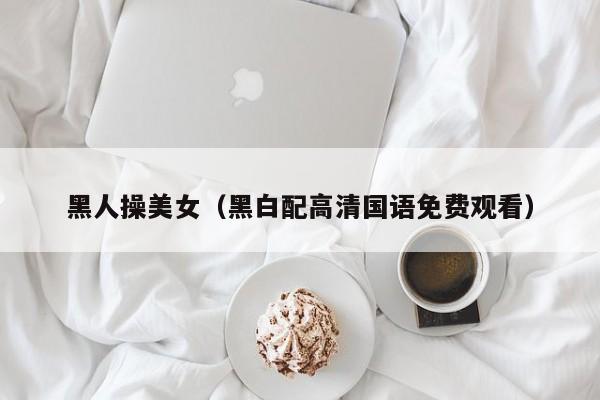 黑人操美女(黑白配高清国语免费观看)