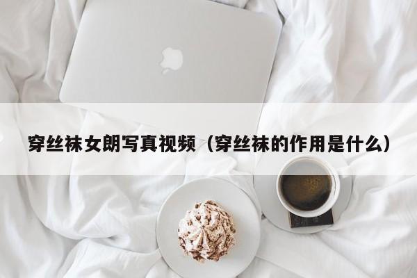 穿丝袜女朗写真视频(穿丝袜的作用是什么)