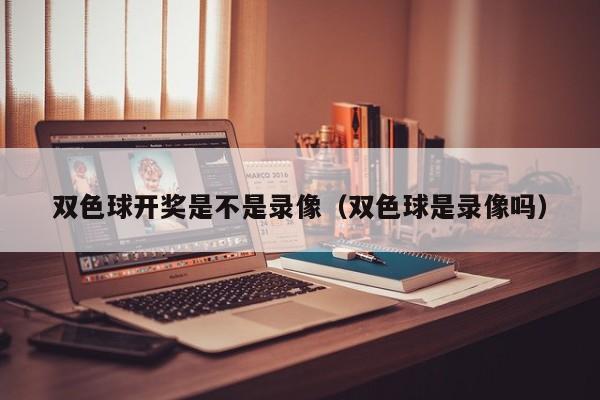 双色球开奖是不是录像(双色球是录像吗)