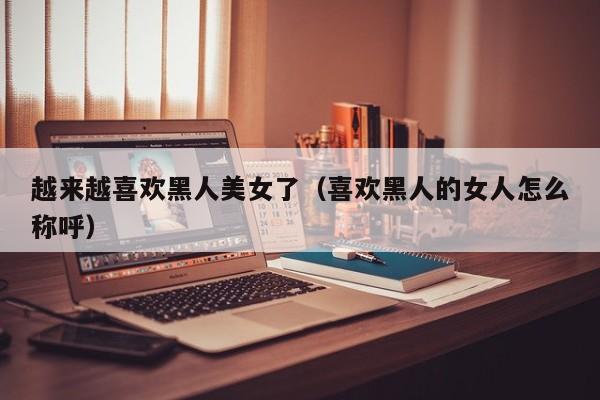 越来越喜欢黑人美女了(喜欢黑人的女人怎么称呼)