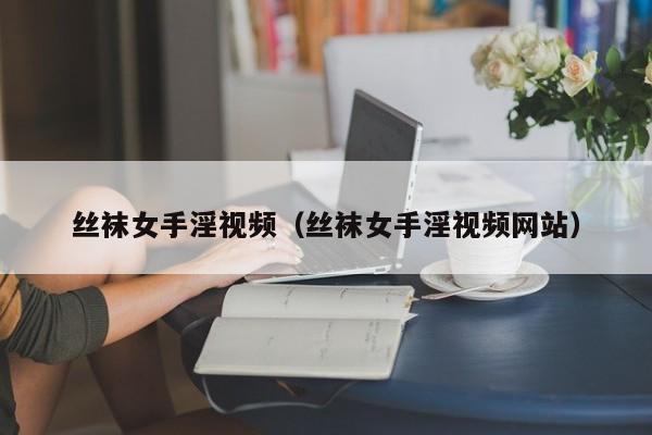 丝袜女手淫视频(丝袜女手淫视频网站)