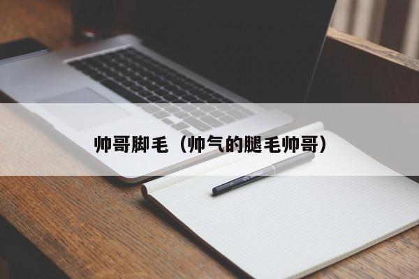 帅哥脚毛(帅气的腿毛帅哥)