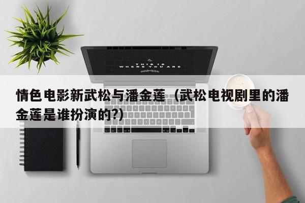 情色电影新武松与潘金莲(武松电视剧里的潘金莲是谁扮演的?)