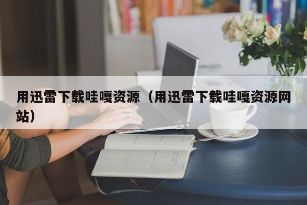 用迅雷下载哇嘎资源(用迅雷下载哇嘎资源网站)