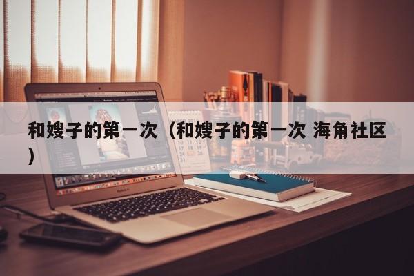 和嫂子的第一次(和嫂子的第一次 海角社区)