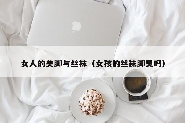 女人的美脚与丝袜(女孩的丝袜脚臭吗)