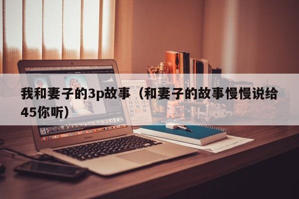 我和妻子的3p故事(和妻子的故事慢慢说给45你听)