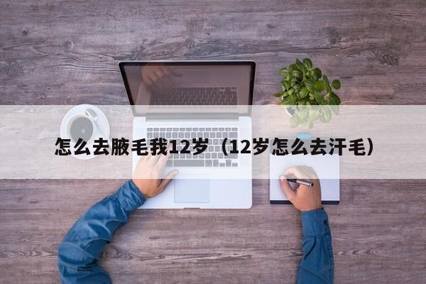 怎么去腋毛我12岁(12岁怎么去汗毛)