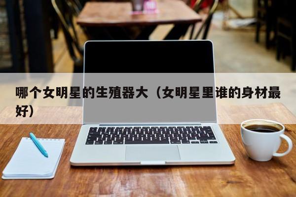 哪个女明星的生殖器大(女明星里谁的身材最好)