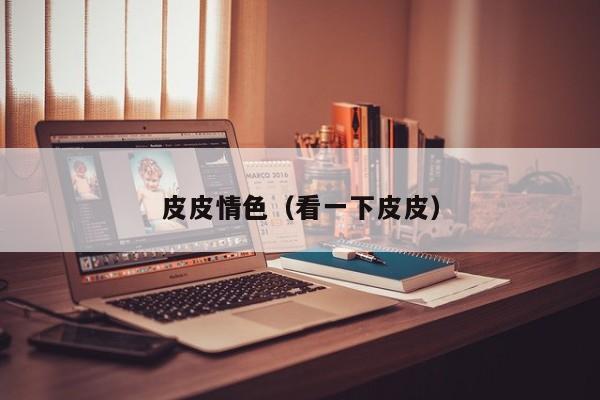 皮皮情色(看一下皮皮)