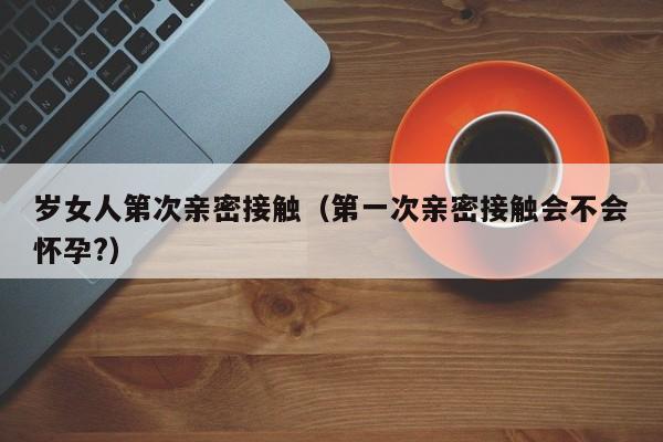 岁女人第次亲密接触(第一次亲密接触会不会怀孕?)