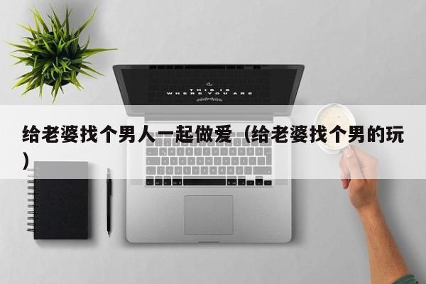 给老婆找个男人一起做爱(给老婆找个男的玩)