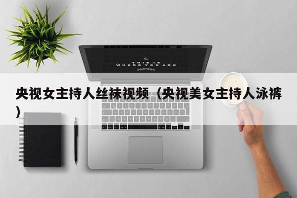 央视女主持人丝袜视频(央视美女主持人泳裤)