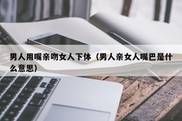 男人用嘴亲吻女人下体(男人亲女人嘴巴是什么意思)