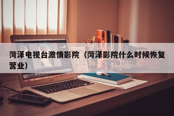 菏泽电视台激情影院(菏泽影院什么时候恢复营业)