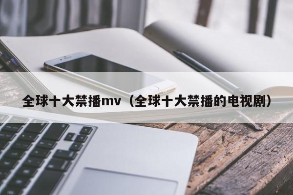 全球十大禁播mv(全球十大禁播的电视剧)