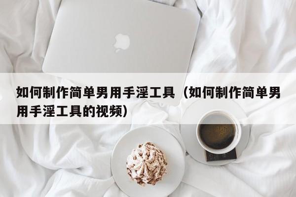 如何制作简单男用手淫工具(如何制作简单男用手淫工具的视频)