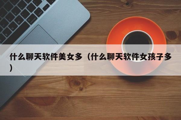 什么聊天软件美女多(什么聊天软件女孩子多)