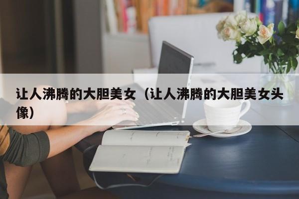 让人沸腾的大胆美女(让人沸腾的大胆美女头像)