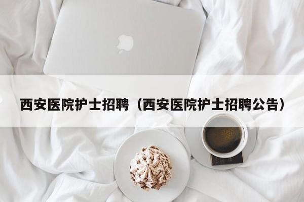 西安医院护士招聘(西安医院护士招聘公告)