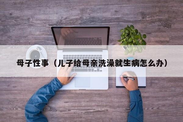 母子性事(儿子给母亲洗澡就生病怎么办)