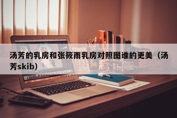 汤芳的乳房和张筱雨乳房对照图谁的更美(汤芳skib)