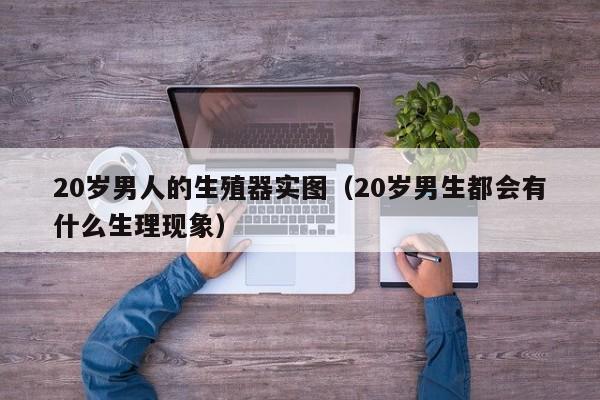 20岁男人的生殖器实图(20岁男生都会有什么生理现象)