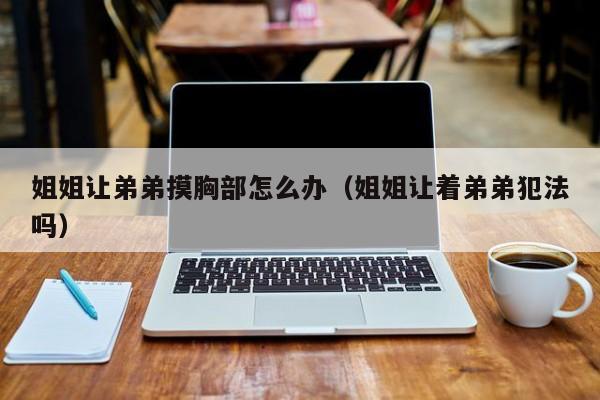 姐姐让弟弟摸胸部怎么办(姐姐让着弟弟犯法吗)