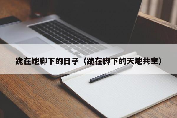 跪在她脚下的日子(跪在脚下的天地共主)