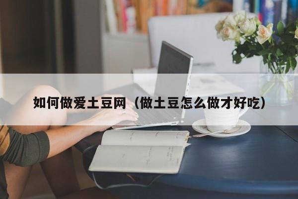 如何做爱土豆网(做土豆怎么做才好吃)