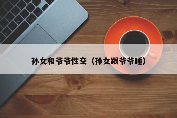 孙女和爷爷性交(孙女跟爷爷睡)