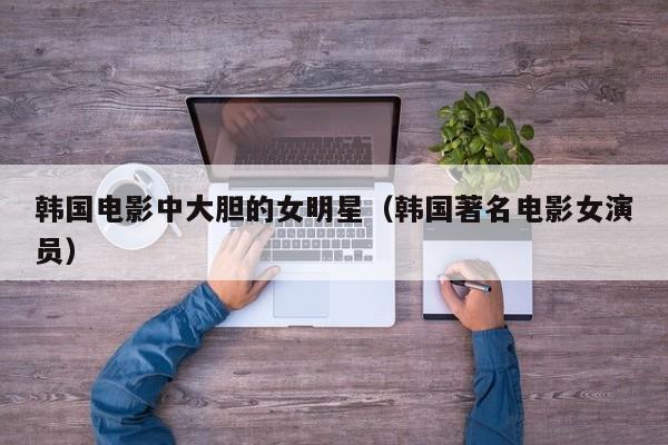 韩国电影中大胆的女明星(韩国著名电影女演员)