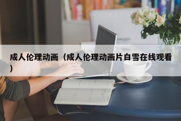 成人伦理动画(成人伦理动画片白雪在线观看)