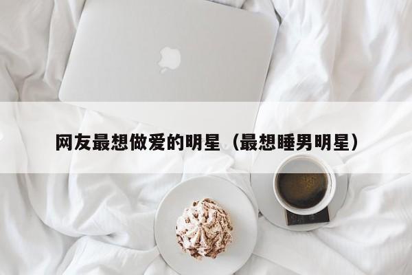 网友最想做爱的明星(最想睡男明星)