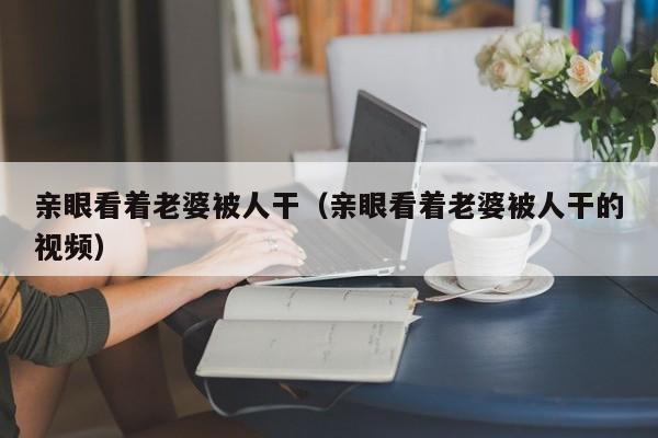 亲眼看着老婆被人干(亲眼看着老婆被人干的视频)