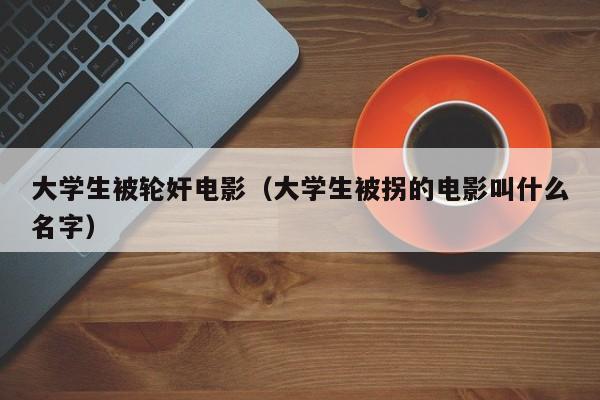 大学生被轮奸电影(大学生被拐的电影叫什么名字)