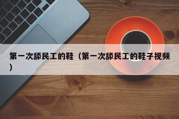 第一次舔民工的鞋(第一次舔民工的鞋子视频)