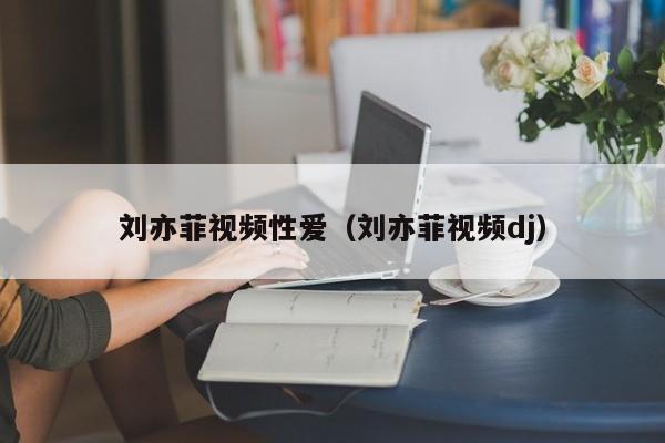 刘亦菲视频性爱(刘亦菲视频dj)