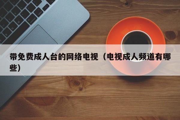 带免费成人台的网络电视(电视成人频道有哪些)