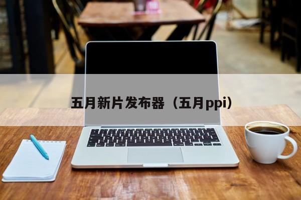 五月新片发布器(五月ppi)