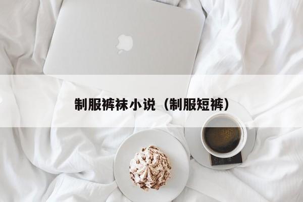 制服裤袜小说(制服短裤)