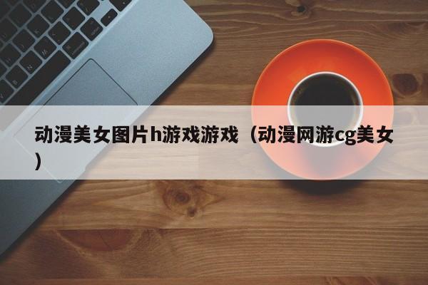动漫美女图片h游戏游戏(动漫网游cg美女)