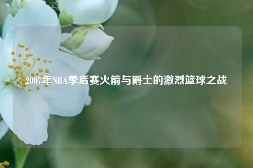 2007年NBA季后赛火箭与爵士的激烈篮球之战