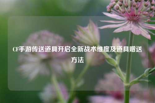 CF手游传送道具开启全新战术维度及道具赠送方法