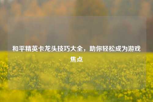 和平精英卡龙头技巧大全，助你轻松成为游戏焦点