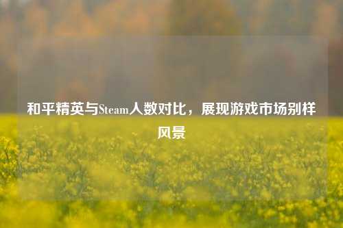 和平精英与Steam人数对比，展现游戏市场别样风景