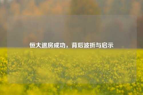 恒大退房成功，背后波折与启示