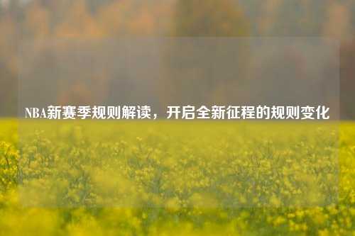 NBA新赛季规则解读，开启全新征程的规则变化